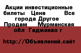 Акции-инвестиционные билеты › Цена ­ 150 - Все города Другое » Продам   . Мурманская обл.,Гаджиево г.